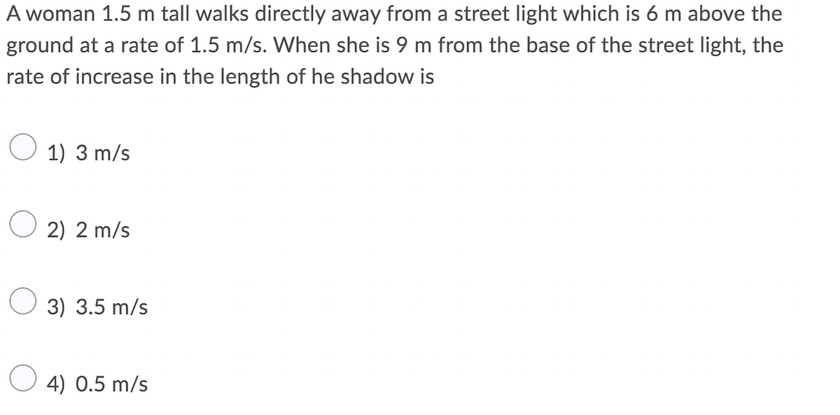 A woman 1.5 m tall walks directly away from a street light which is 6 m above the
ground at a rate of 1.5 m/s. When she is 9 m from the base of the street light, the
rate of increase in the length of he shadow is
1) 3 m/s
O 2) 2 m/s
3) 3.5 m/s
4) 0.5 m/s
