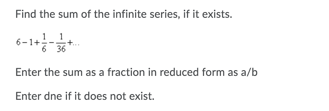Find the sum of the infinite series, if it exists.
1
1
6-1+--.
+...
6.
36
Enter the sum as a fraction in reduced form as a/b
Enter dne if it does not exist.
