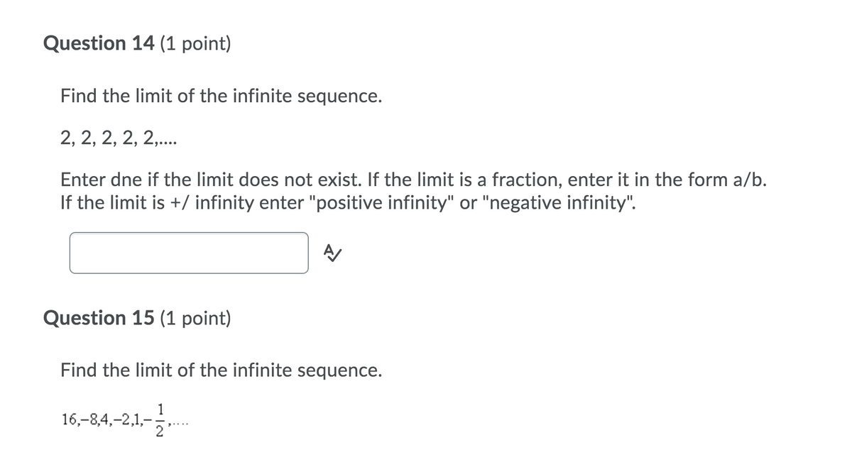 Question 14 (1 point)
Find the limit of the infinite sequence.
2, 2, 2, 2, 2,..
Enter dne if the limit does not exist. If the limit is a fraction, enter it in the form a/b.
If the limit is +/ infinity enter "positive infinity" or "negative infinity".
Question 15 (1 point)
Find the limit of the infinite sequence.
16,-8,4,-2,1,-,

