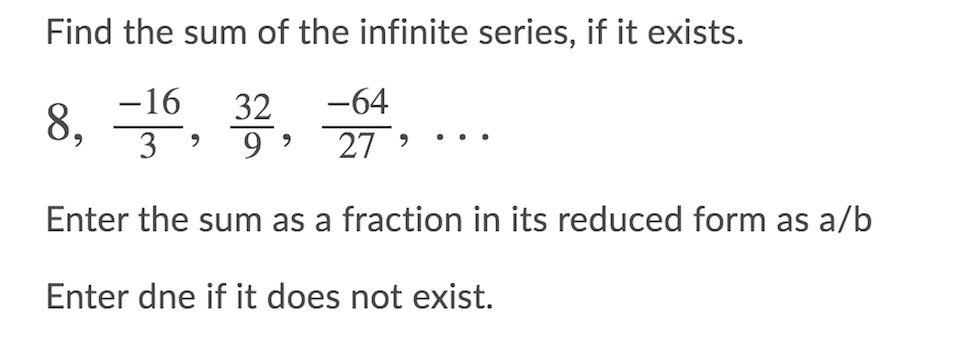 Find the sum of the infinite series, if it exists.
-64
-16
8, , 7, 27 …
32
3 ?
Enter the sum as a fraction in its reduced form as a/b
Enter dne if it does not exist.
