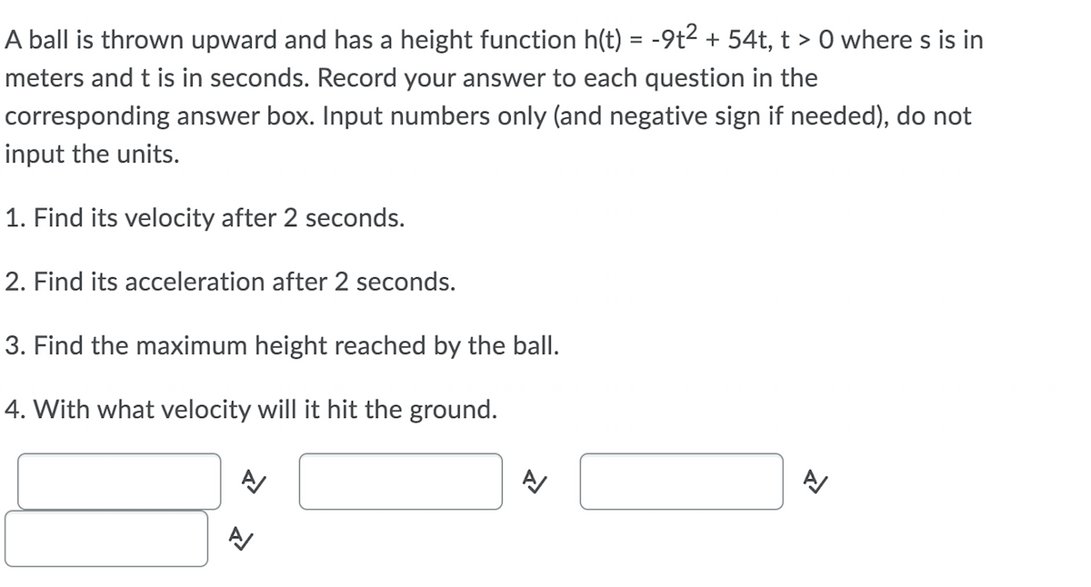 A ball is thrown upward and has a height function h(t) = -9t2 + 54t, t > 0 where s is in
meters and t is in seconds. Record your answer to each question in the
corresponding answer box. Input numbers only (and negative sign if needed), do not
input the units.
1. Find its velocity after 2 seconds.
2. Find its acceleration after 2 seconds.
3. Find the maximum height reached by the ball.
4. With what velocity will it hit the ground.
A/
