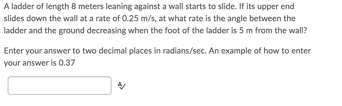 A ladder of length 8 meters leaning against a wall starts to slide. If its upper end
slides down the wall at a rate of 0.25 m/s, at what rate is the angle between the
ladder and the ground decreasing when the foot of the ladder is 5 m from the wall?
Enter your answer to two decimal places in radians/sec. An example of how to enter
your answer is 0.37
