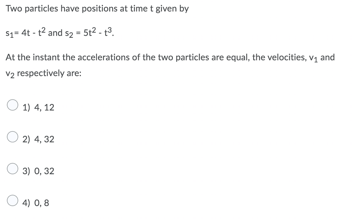 Two particles have positions at time t given by
S1= 4t - t2 and s2 = 5t2 - t3.
At the instant the accelerations of the two particles are equal, the velocities, v1 and
V2 respectively are:
O 1) 4, 12
2) 4, 32
O 3) 0, 32
4) 0,8
