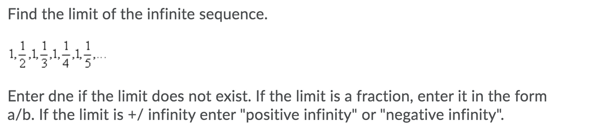 Find the limit of the infinite sequence.
1
1
1
,1,,1,-,1,
Enter dne if the limit does not exist. If the limit is a fraction, enter it in the form
a/b. If the limit is +/ infinity enter "positive infinity" or "negative infinity".
