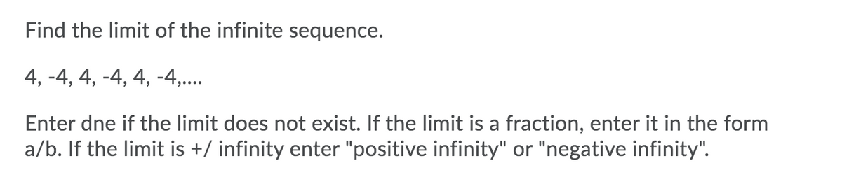 Find the limit of the infinite sequence.
4, -4, 4, -4, 4, -4,..
Enter dne if the limit does not exist. If the limit is a fraction, enter it in the form
a/b. If the limit is +/ infinity enter "positive infinity" or "negative infinity".
