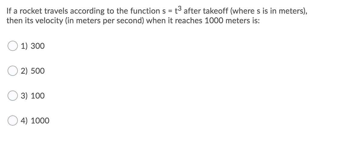 If a rocket travels according to the function s = t³ after takeoff (where s is in meters),
then its velocity (in meters per second) when it reaches 1000 meters is:
1) 300
2) 500
O 3) 100
O 4) 1000

