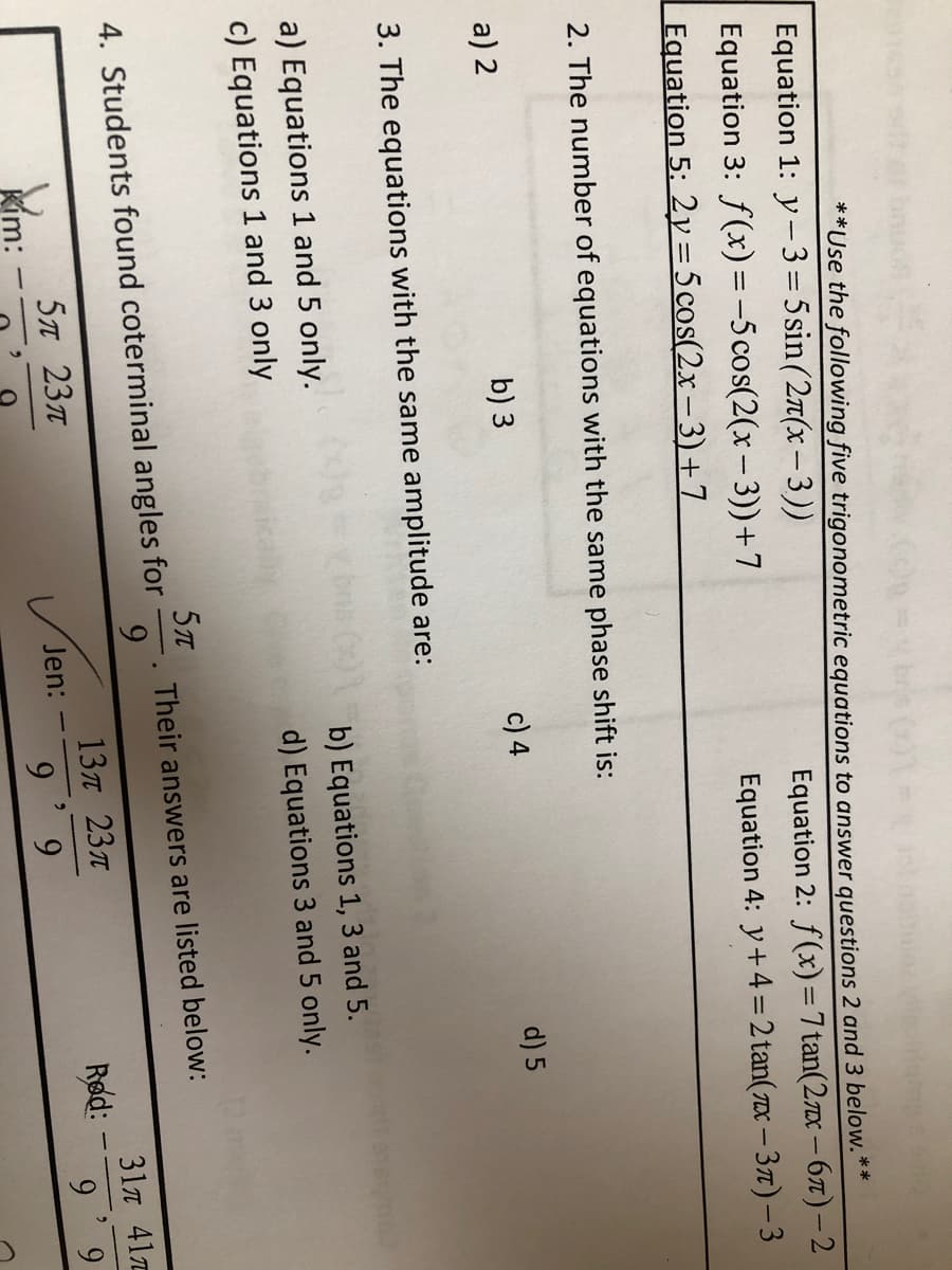 **Use the following five trigonometric equations to answer questions 2 and 3 below.**
Equation 1: y-3=5sin(2r(x–3))
Equation 3: f(x) = -5 cos(2(x- 3))+7
Equation 5: 2y= 5 cos(2x – 3)+7
Equation 2: f(x)= 7 tan(2x – 67)-2
Equation 4: y+4 = 2 tan( 7x – 37) – 3
2. The number of equations with the same phase shift is:
a) 2
b) 3
c) 4
d) 5
3. The equations with the same amplitude are:
a) Equations 1 and 5 only.
b) Equations 1, 3 and 5.
c) Equations 1 and 3 only
d) Equations 3 and 5 only.
Their answers are listed below:
9
4. Students found coterminal angles for
31n 41
13л 23л
Jen:
Rød:
5л 23л
Kim:
6. 6
6. 6
