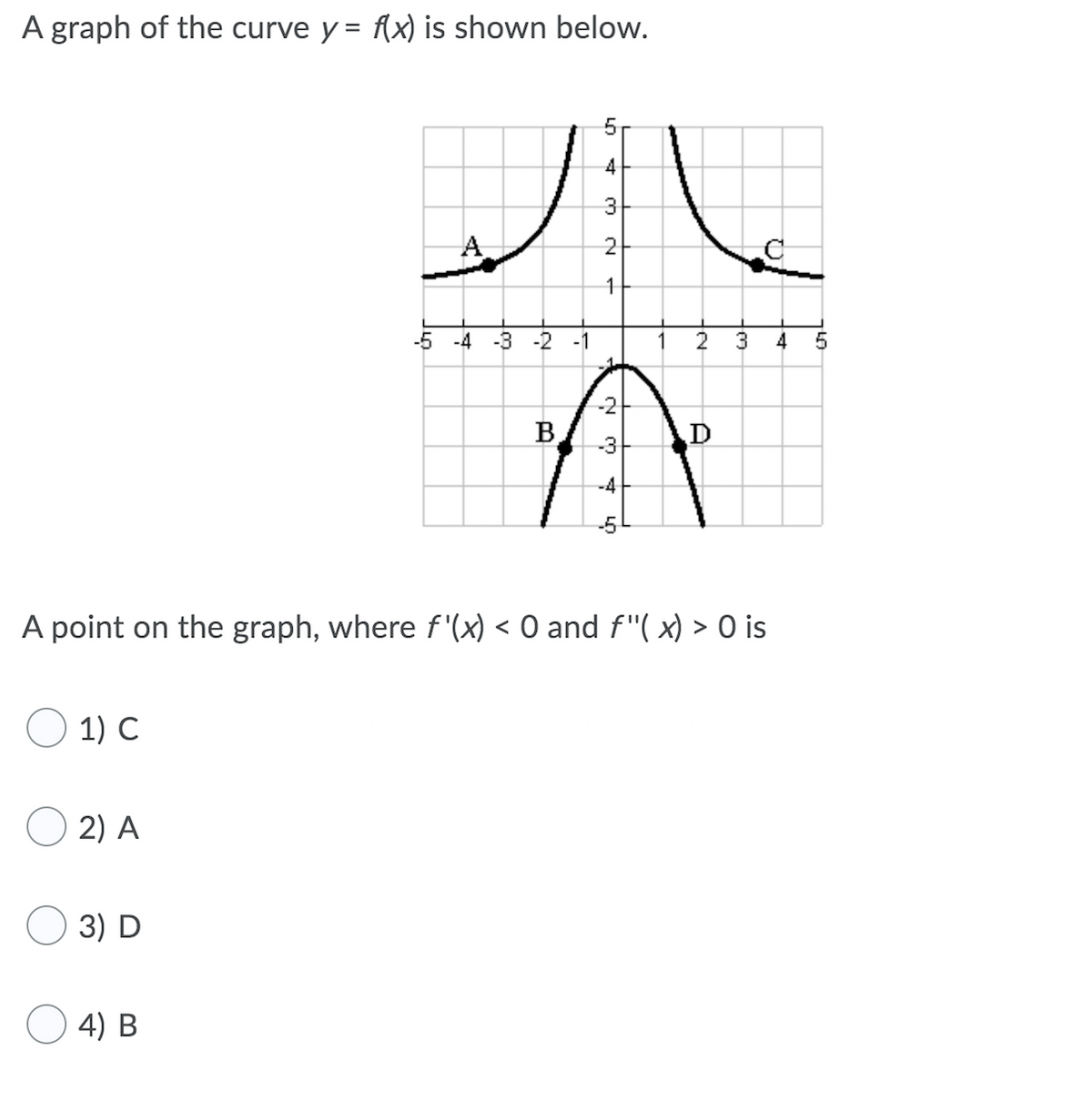 A graph of the curve y = f{x) is shown below.
4
3
A
2-
-4
-3 -2
-1
2
3
4
-2
B
D
-3
-4
A point on the graph, where f '(x) < O and f"( x) > O is
1) C
2) A
3) D
O 4) B
