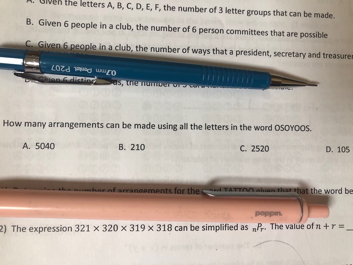 en the letters A, B, C, D, E, F, the number of 3 letter groups that can be made.
B. Given 6 people in a club, the number of 6 person committees that are possible
C. Given 6 people in a club, the number of ways that a president, secretary and treasurer
L0Zd mu2 աալի
Given 6 disting ds, the number of
INIC.
How many arrangements can be made using all the letters in the word OSOYOOS.
A. 5040
B. 210
C. 2520
D. 105
the number of arrangements for theard TATTOO given that that the word be
poppin.
2) The expression 321 x 320 x 319 x 318 can be simplified as nPr. The value of n + r =