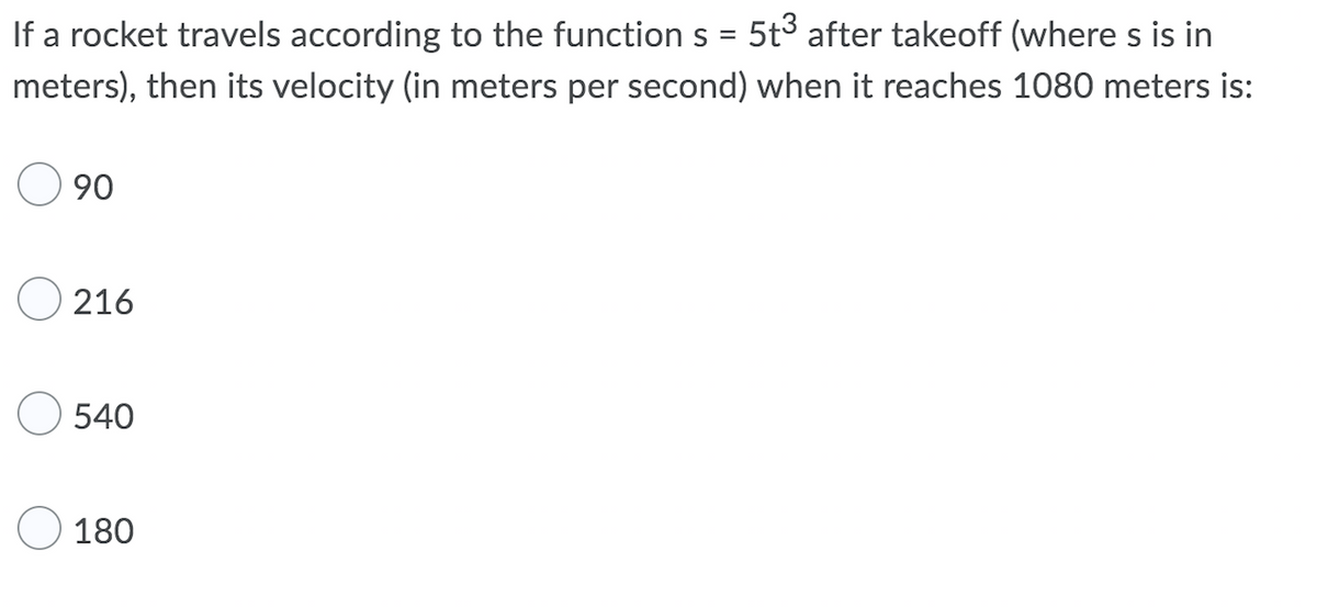 If a rocket travels according to the function s =
5t3 after takeoff (where s is in
meters), then its velocity (in meters per second) when it reaches 1080 meters is:
90
O 216
540
O 180
