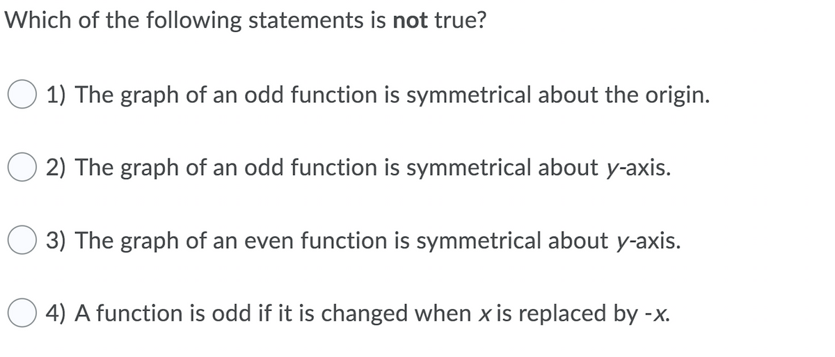 Which of the following statements is not true?
1) The graph of an odd function is symmetrical about the origin.
2) The graph of an odd function is symmetrical about y-axis.
3) The graph of an even function is symmetrical about y-axis.
4) A function is odd if it is changed when x is replaced by -x.
