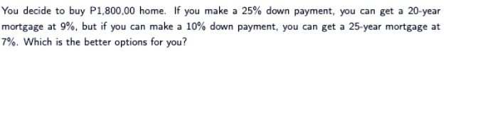 You decide to buy P1,800,00 home. If you make a 25% down payment, you can get a 20-year
mortgage at 9%, but if you can make a 10% down payment, you can get a 25-year mortgage at
7%. Which is the better options for you?
