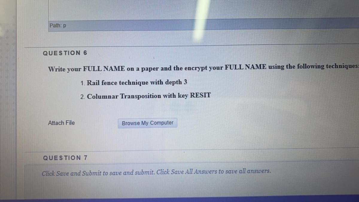 Path: p
QUESTION 6
Write your FULL NAME on a paper and the encrypt your FULL NAME using the following techniques:
1. Rail fence technique with depth 3
2. Columnar Transposition with key RESIT
Attach File
Browse My Computer
QUESTION 7
Click Save and Submit to save and submit. Click Save All Answers to save all answers.
