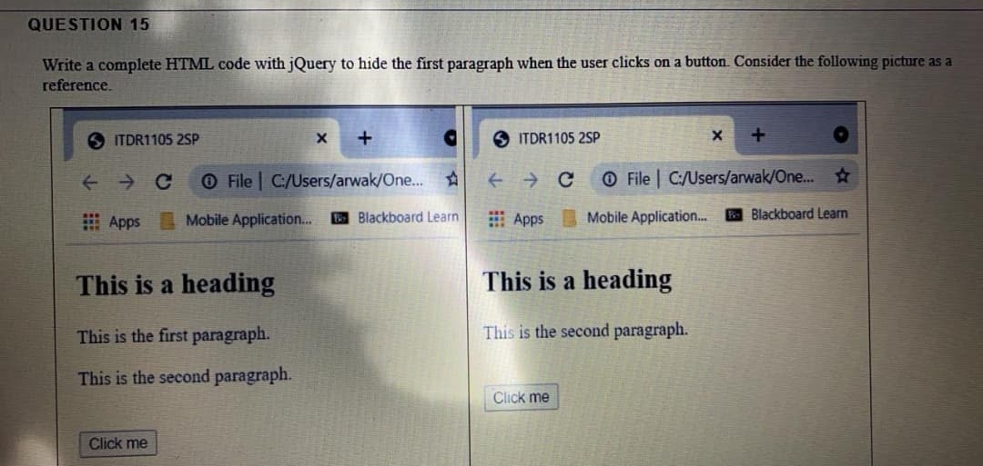 QUESTION 15
Write a complete HTML code with jQuery to hide the first paragraph when the user clicks on a button. Consider the following picture as a
reference.
ITDR1105 2SP
S ITDR1105 2SP
O File C:/Users/arwak/One... ☆
O File | C:/Users/arwak/One... ☆
I Apps Mobile Application.
B Blackboard Learn
E Apps
Mobile Application..
Blackboard Learn
This is a heading
This is a heading
This is the first paragraph.
This is the second paragraph.
This is the second paragraph.
Click me
Click me
