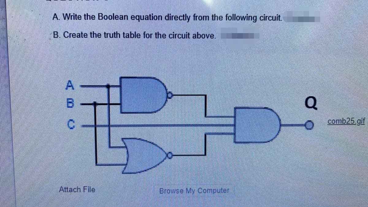 A. Write the Boolean equation directly from the following circuit.
B. Create the truth table for the circuit above.
Q
comb25.gif
Attach File
Browse My Computer
ABC
