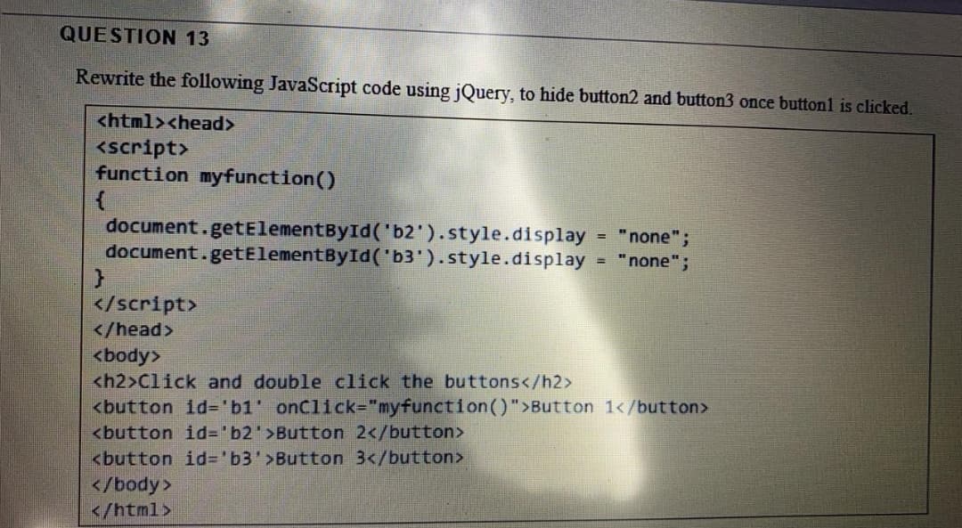 QUESTION 13
Rewrite the following JavaScript code using jQuery, to hide button2 and button3 once buttonl is clicked.
<html><head>
<script>
function myfunction()
document.getElementById('b2').style.display
document.getElementById('b3').style.display
"none";
= "none";
%3D
</script>
</head>
<body>
<h2>Click and double click the buttons</h2>
<button id='b1' onClick="myfunction()">Button 1</button>
<button id%3D'b2'>Button 2</button>
<button id='b3'>Button 3</button>
</body>
</html>
