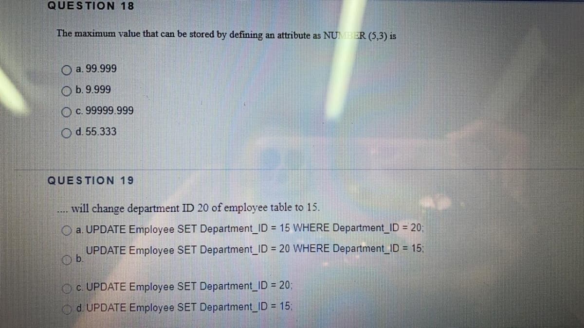 QUESTION 18
The maximum value that can be stored by defining an attribute as NUMBER (5,3) is
a. 99.999
O b.9.999
O c. 99999.999
d. 55.333
QUESTION 19
will change department ID 20 of employee table to 15.
O a. UPDATE Employee SET Department ID = 15 WHERE Department ID = 20;
UPDATE Employee SET Department ID = 20 WHERE Department ID = 15
Ob.
Oc. UPDATE Employee SET Department_ID 20;
d UPDATE Employee SET Department ID = 15
