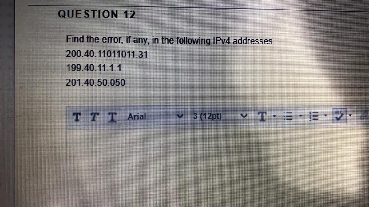 QUESTION 12
Find the error, if any, in the following IPV4 addresses.
200.40.11011011.31
199.40.11.1.1
201.40.50.050
TTT Ariat
3 (12pt)
vT E
