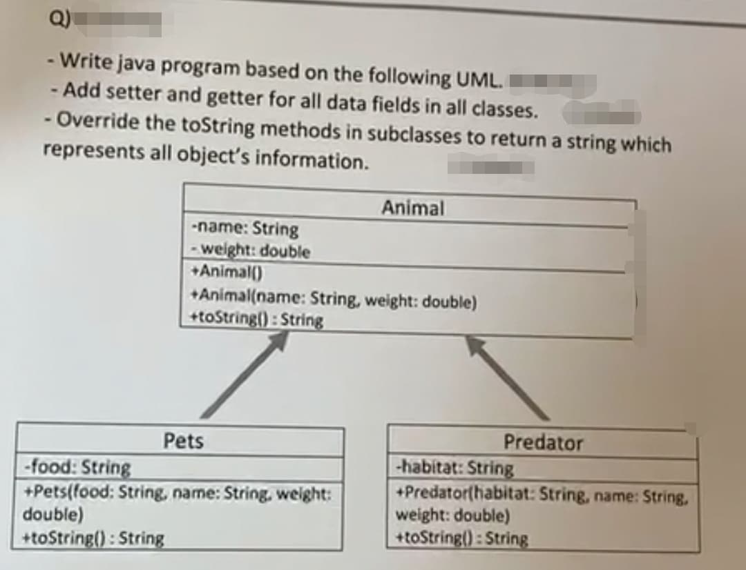 Q)
- Write java program based on the following UML.
- Add setter and getter for all data fields in all classes.
- Override the toString methods in subclasses to return a string which
represents all object's information.
Animal
-name: String
- weight: double
+Animal()
+Animal(name: String, weight: double)
+toString() : String
Predator
Pets
-food: String
+Pets(food: String, name: String. weight:
double)
+toString(): String
|-habitat: String
+Predator(habitat: String, name: String,
weight: double)
+toString(): String
