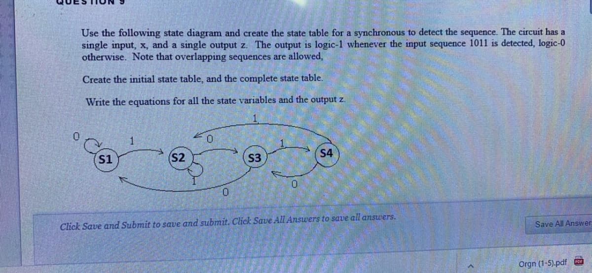 Use the following state diagram and create the state table for a synchronous to detect the sequence. The circuit has a
single input, x, and a single output z. The output is logic-1 whenever the input sequence 1011 is detected, logic-0
otherwise. Note that overlapping sequences are allowed,
Create the initial state table, and the complete state table.
Write the equations for all the state variables and the output z.
1
S4
S1
S2
S3
Click Save and Submit to save and submit. Click Save All Answers to save all answers.
Save All Answers
Orgn (1-5).pdf
