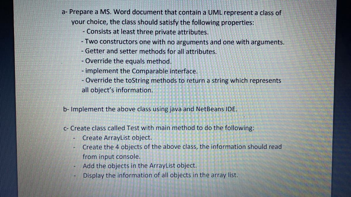a- Prepare a MS. Word document that contain a UML represent a class of
your choice, the class should satisfy the following properties:
- Consists at least three private attributes.
- Two constructors one with no arguments and one with arguments.
- Getter and setter methods for all attributes.
- Override the equals method.
implement the Comparable interface.
- Override the toString methods to return a string which represents
all object's information.
b- Implement the above class using java and NetBeans IDE.
C- Create class called Test with main method to do the following:
Create ArrayList object.
Create the 4 objects of the above class, the information should read
from input console.
Add the objects in the ArrayList object.
Display the information of all objects in the array list.
