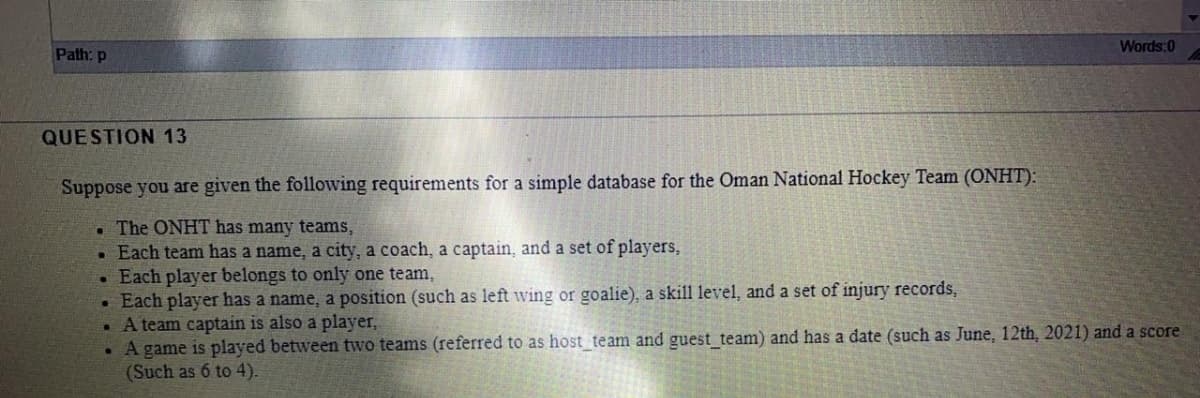 Words:0
Path: p
QUESTION 13
Suppose you are given the following requirements for a simple database for the Oman National Hockey Team (ONHT):
. The ONHT has many teams,
. Each team has a name, a city, a coach, a captain, and a set of players,
Each player belongs to only one team,
• Each player has a name, a position (such as left wing or goalie), a skill level, and a set of injury records,
. A team captain is also a player,
• A game is played between two teams (referred to as host team and guest team) and has a date (such as June, 12th, 2021) and a score
(Such as 6 to 4).
