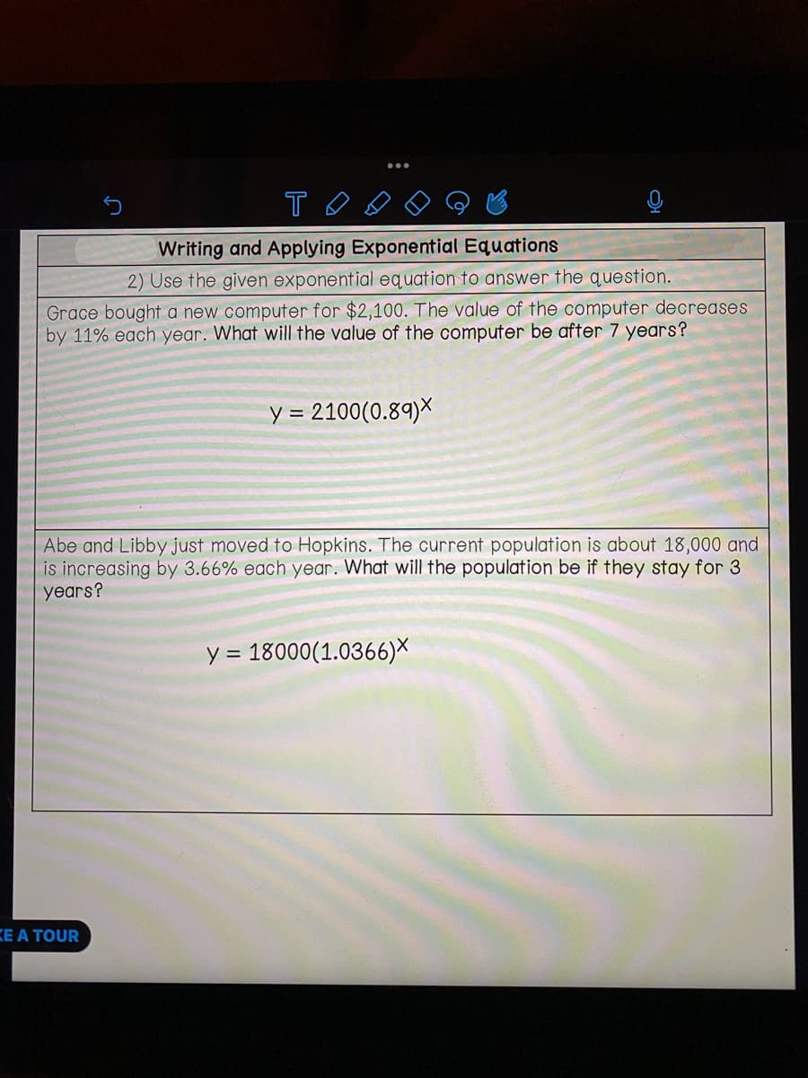 то
Writing and Applying Exponential Equations
2) Use the given exponential equation to answer the question.
Grace bought a new computer for $2,100. The value of the computer decreases
by 11% each year. What will the value of the computer be after 7 years?
y = 2100(0.89)X
Abe and Libby just moved to Hopkins. The current population is about 18,000 and
is increasing by 3.66% each year. What will the population be if they stay for 3
years?
KE A TOUR
y = 18000 (1.0366)X