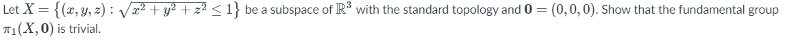 Let X = {(x, y, z) : Vx² + y² + z² < 1} be a subspace of IR³ with the standard topology and 0 = (0,0,0). Show that the fundamental group
T1(X,0) is trivial.
