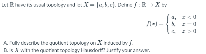 Let R have its usual topology and let X = {a, b, c}. Define f : R →X by
а,
x < 0
f(x) = { b,
x = 0
%3D
с,
x >0
A. Fully describe the quotient topology on X induced by f.
B. Is X with the quotient topology Hausdorff? Justify your answer.
