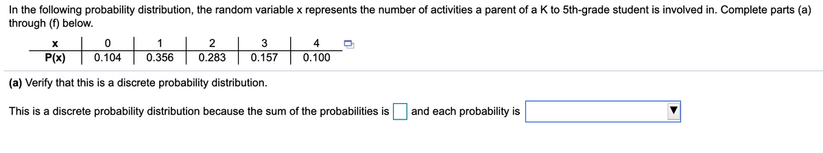 In the following probability distribution, the random variable x represents the number of activities a parent of a K to 5th-grade student is involved in. Complete parts (a)
through (f) below.
to
1
2
3
4
P(x)
0.104
0.356
0.283
0.157
0.100
(a) Verify that this is a discrete probability distribution.
This is a discrete probability distribution because the sum of the probabilities is
and each probability is
