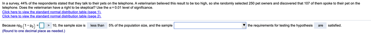 In a survey, 44% of the respondents stated that they talk to their pets on the telephone. A veterinarian believed this result to be too high, so she randomly selected 250 pet owners and discovered that 107 of them spoke to their pet on the
telephone. Does the veterinarian have a right to be skeptical? Use the = 0.01 level of significance.
Click here to view the standard normal distribution table (page 1).
Click here to view the standard normal distribution table (page 2).
Because npo (1- Po)
> 10, the sample size is
less than
5% of the population size, and the sample
the requirements for testing the hypothesis
are
satisfied.
%3D
(Round to one decimal place as needed.)
