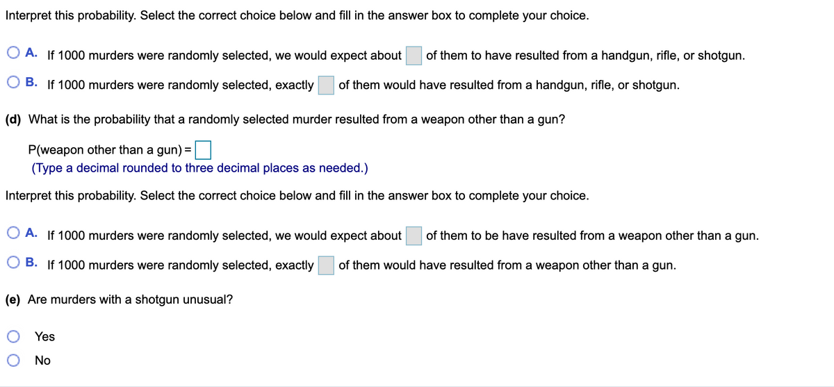 Interpret this probability. Select the correct choice below and fill in the answer box to complete your choice.
O A. If 1000 murders were randomly selected, we would expect about
of them to have resulted from a handgun, rifle, or shotgun.
B. If 1000 murders were randomly selected, exactly
of them would have resulted from a handgun, rifle, or shotgun.
(d) What is the probability that a randomly selected murder resulted from a weapon other than a gun?
P(weapon other than a gun):
%D
(Type a decimal rounded to three decimal places as needed.)
Interpret this probability. Select the correct choice below and fill in the answer box to complete your choice.
O A. If 1000 murders were randomly selected, we would expect about
of them to be have resulted from a weapon other than a gun.
B. If 1000 murders were randomly selected, exactly
of them would have resulted from a weapon other than a gun.
(e) Are murders with a shotgun unusual?
Yes
No
