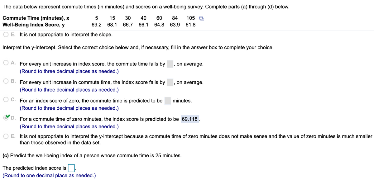 The data below represent commute times (in minutes) and scores on a well-being survey. Complete parts (a) through (d) below.
Commute Time (minutes), x
Well-Being Index Score, y
5
15
30
40
60
84
105
69.2
68.1
66.7
66.1
64.8
63.9
61.8
O E. It is not appropriate to interpret the slope.
Interpret the y-intercept. Select the correct choice below and, if necessary, fill in the answer box to complete your choice.
O A. For every unit increase in index score, the commute time falls by
, on average.
(Round to three decimal places as needed.)
O B. For every unit increase in commute time, the index score falls by
on average.
(Round to three decimal places as needed.)
For an index score of zero, the commute time is predicted to be
minutes.
(Round to three decimal places as needed.)
D. For a commute time of zero minutes, the index score is predicted to be 69.118.
(Round to three decimal places as needed.)
O E. It is not appropriate to interpret the y-intercept because a commute time of zero minutes does not make sense and the value of zero minutes is much smaller
than those observed in the data set.
(c) Predict the well-being index of a person whose commute time is 25 minutes.
The predicted index score is
(Round to one decimal place as needed.)
