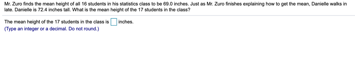 Mr. Zuro finds the mean height of all 16 students in his statistics class to be 69.0 inches. Just as Mr. Zuro finishes explaining how to get the mean, Danielle walks in
late. Danielle is 72.4 inches tall. What is the mean height of the 17 students in the class?
The mean height of the 17 students in the class is
inches.
(Type an integer or a decimal. Do not round.)
