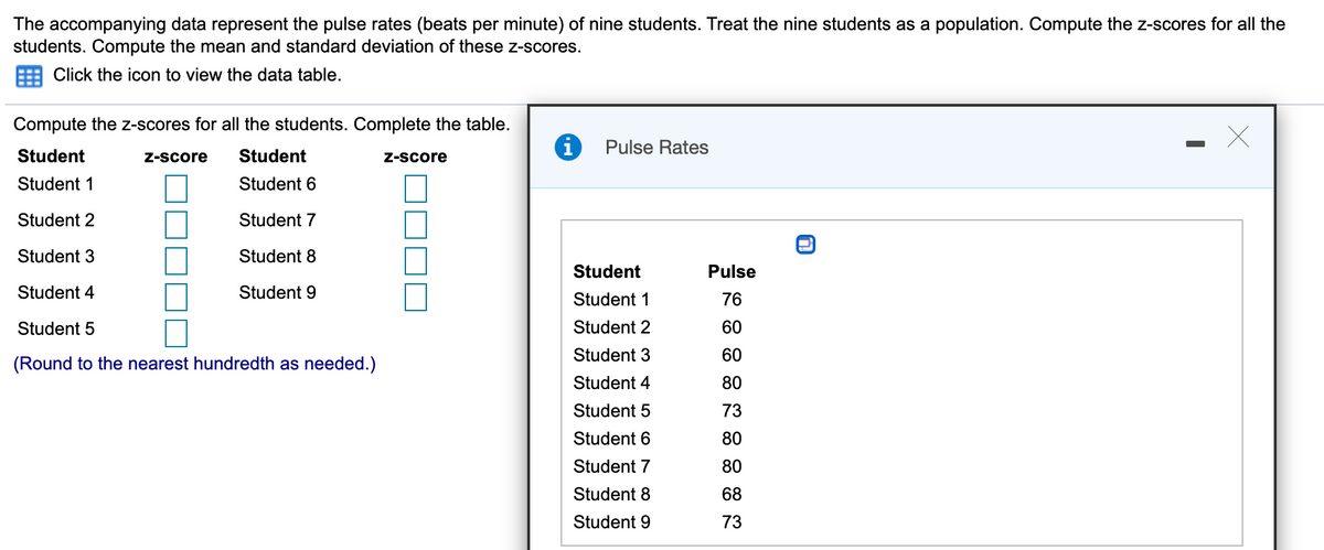The accompanying data represent the pulse rates (beats per minute) of nine students. Treat the nine students as a population. Compute the z-scores for all the
students. Compute the mean and standard deviation of these z-scores.
Click the icon to view the data table.
Compute the z-scores for all the students. Complete the table.
Pulse Rates
Student
Z-score
Student
Z-score
Student 1
Student 6
Student 2
Student 7
Student 3
Student 8
Student
Pulse
Student 4
Student 9
Student 1
76
Student 5
Student 2
60
Student 3
60
(Round to the nearest hundredth as needed.)
Student 4
80
Student 5
73
Student 6
80
Student 7
80
Student 8
68
Student 9
73
