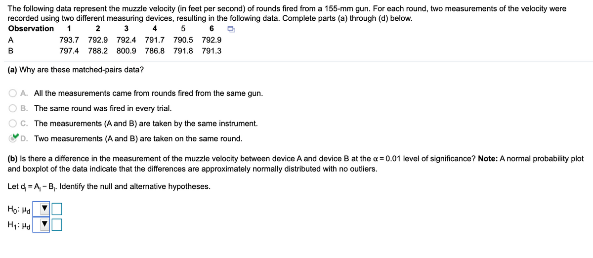 The following data represent the muzzle velocity (in feet per second) of rounds fired from a 155-mm gun. For each round, two measurements of the velocity were
recorded using two different measuring devices, resulting in the following data. Complete parts (a) through (d) below.
Observation
1
3
4
6
A
793.7
792.9
792.4
791.7
790.5
792.9
В
797.4
788.2
800.9
786.8
791.8
791.3
(a) Why are these matched-pairs data?
A. All the measurements came from rounds fired from the same gun.
B. The same round was fired in every trial.
The measurements (A and B) are taken by the same instrument.
D. Two measurements (A and B) are taken on the same round.
(b) Is there a difference in the measurement of the muzzle velocity between device A and device B at the a = 0.01 level of significance? Note: A normal probability plot
and boxplot of the data indicate that the differences are approximately normally distributed with no outliers.
Let d; = A - Bj. Identify the null and alternative hypotheses.
Ho: Hd
H: Hd
