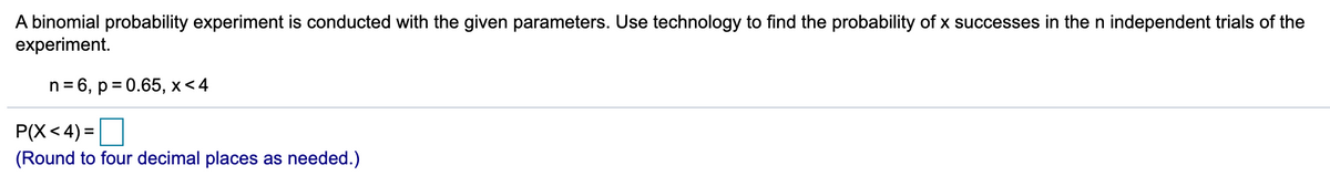 A binomial probability experiment is conducted with the given parameters. Use technology to find the probability of x successes in the n independent trials of the
experiment.
n = 6, p = 0.65, x<4
P(X< 4) =
(Round to four decimal places as needed.)
