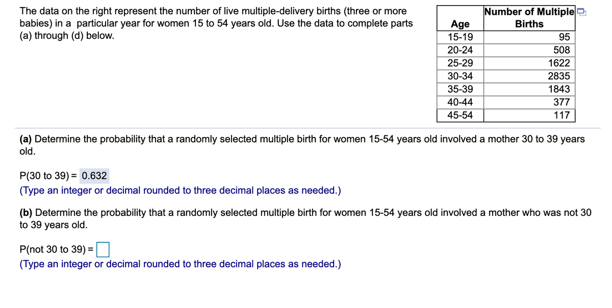 Number of Multiplee
The data on the right represent the number of live multiple-delivery births (three or more
babies) in a particular year for women 15 to 54 years old. Use the data to complete parts
(a) through (d) below.
Age
Births
15-19
95
20-24
508
25-29
1622
30-34
2835
35-39
1843
40-44
377
45-54
117
(a) Determine the probability that a randomly selected multiple birth for women 15-54 years old involved a mother 30 to 39 years
old.
P(30 to 39) = 0.632
(Type an integer or decimal rounded to three decimal places as needed.)
(b) Determine the probability that a randomly selected multiple birth for women 15-54 years old involved a mother who was not 30
to 39 years old.
P(not 30 to 39) =
(Type an integer or decimal rounded to three decimal places as needed.)
