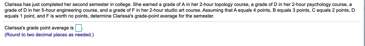 Clarissa has just completed her second semester in college. She earned a grade of A in her 2-hour topology course, a grade of D in her 2-hour psychology course, a
grade of D in her 5-hour engineering course, and a grade of F in her 2-hour studio art course. Assuming that A equals 4 points, B equals 3 points, C equals 2 points, D
equals 1 point, and F is worth no points, determine Clarissa's grade-point average for the semester.
Clarissa's grade point average is
(Round to two decimal places as needed.)
