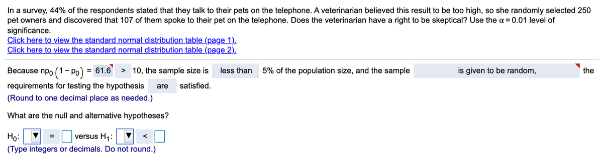 In a survey, 44% of the respondents stated that they talk to their pets on the telephone. A veterinarian believed this result to be too high, so she randomly selected 250
pet owners and discovered that 107 of them spoke to their pet on the telephone. Does the veterinarian have a right to be skeptical? Use the a = 0.01 level of
significance.
Click here to view the standard normal distribution table (page 1).
Click here to view the standard normal distribution table (page 2).
Because npo (1- Po) = 61.6
> 10, the sample size is
less than
5% of the population size, and the sample
is given to be random,
the
%3D
requirements for testing the hypothesis
are
satisfied.
(Round to one decimal place as needed.)
What are the null and alternative hypotheses?
Họ:
versus H1:
(Type integers or decimals. Do not round.)
