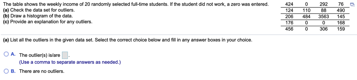 The table shows the weekly income of 20 randomly selected full-time students. If the student did not work, a zero was entered.
(a) Check the data set for outliers.
(b) Draw a histogram of the data.
(c) Provide an explanation for any outliers.
424
292
76
124
110
88
490
206
484
3563
145
176
168
456
306
159
(a) List all the outliers in the given data set. Select the correct choice below and fill in any answer boxes in your choice.
O A. The outlier(s) is/are
(Use a comma to separate answers as needed.)
B. There are no outliers.
