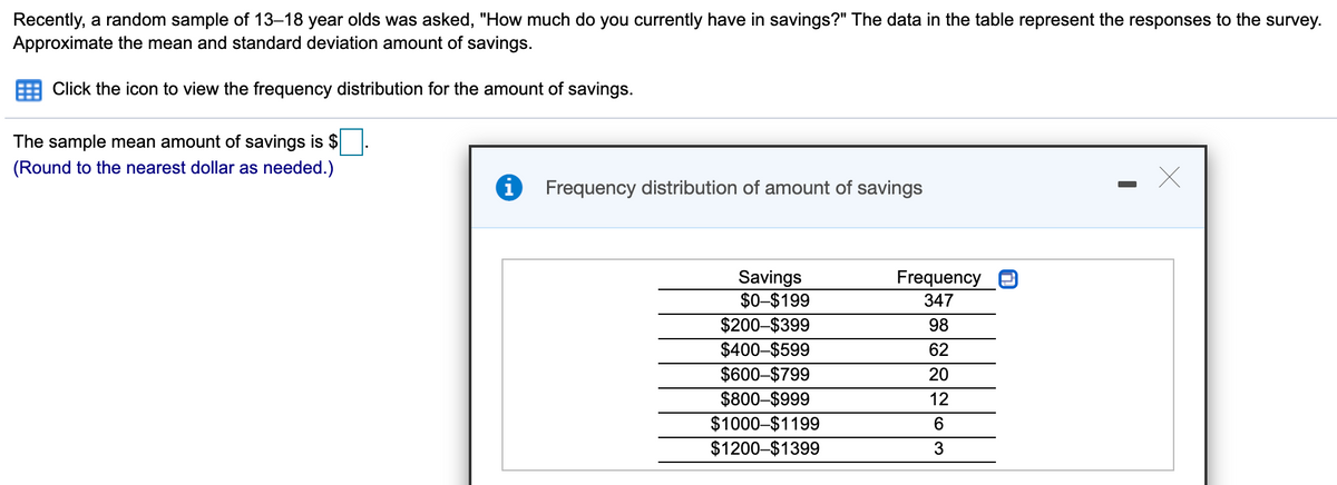Recently, a random sample of 13–18 year olds was asked, "How much do you currently have in savings?" The data in the table represent the responses to the survey.
Approximate the mean and standard deviation amount of savings.
Click the icon to view the frequency distribution for the amount of savings.
The sample mean amount of savings is $
(Round to the nearest dollar as needed.)
Frequency distribution of amount of savings
Savings
$0-$199
$200-$399
$400-$599
$600-$799
$800–$999
$1000-$1199
$1200-$1399
Frequency
347
98
62
20
12
3

