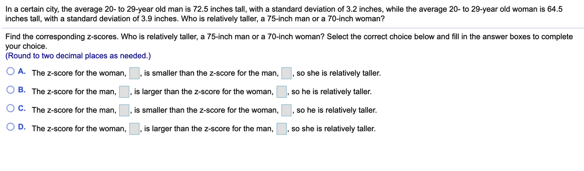 In a certain city, the average 20- to 29-year old man is 72.5 inches tall, with a standard deviation of 3.2 inches, while the average 20- to 29-year old woman is 64.5
inches tall, with a standard deviation of 3.9 inches. Who is relatively taller, a 75-inch man or a 70-inch woman?
Find the corresponding z-scores. Who is relatively taller, a 75-inch man or a 70-inch woman? Select the correct choice below and fill in the answer boxes to complete
your choice.
(Round to two decimal places as needed.)
O A. The z-score for the woman,
is smaller than the z-score for the man,
so she is relatively taller.
B. The z-score for the man,
is larger than the z-score for the woman,
so he is relatively taller.
C. The z-score for the man,
is smaller than the z-score for the woman,
so he is relatively taller.
D. The z-score for the woman,
is larger than the z-score for the man,
so she is relatively taller.
