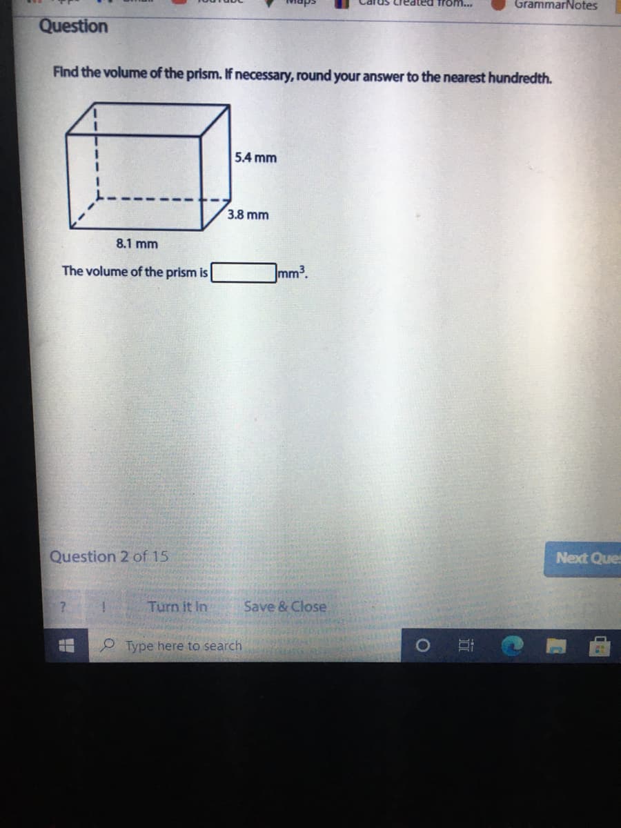 Cards Created from...
GrammarNotes
Question
Find the volume of the prism. If necessary, round your answer to the nearest hundredth.
5.4 mm
3.8 mm
8.1 mm
The volume of the prism is
Jmm3.
Question 2 of 15
Next Ques
Turn it In
Save & Close
Type here to search
近
