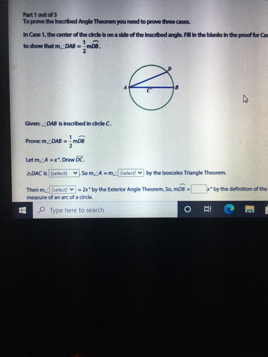 Part 1 out of 3
To prove the Inscribed Angle Theorem you need to prove three cases.
In Case 1, the center of the circle Is on a side of the Inscribed angle. Fill in the blanks In the proof for Cas
to show that m DAB = -mDB.
Given: DAB is inscribed in circle C.
Prove: m/DAB =mDB
%3D
Let m A =x°. Draw DC.
ADAC is (select)
v Som/A m (select) v by the Isosceles Triangle Theorem.
Then m (select) v = 2x° by the Exterior Angle Theorem, So, mDB =
x by the definition of the
measure of an arc of a circle.
P Type here to search
立
