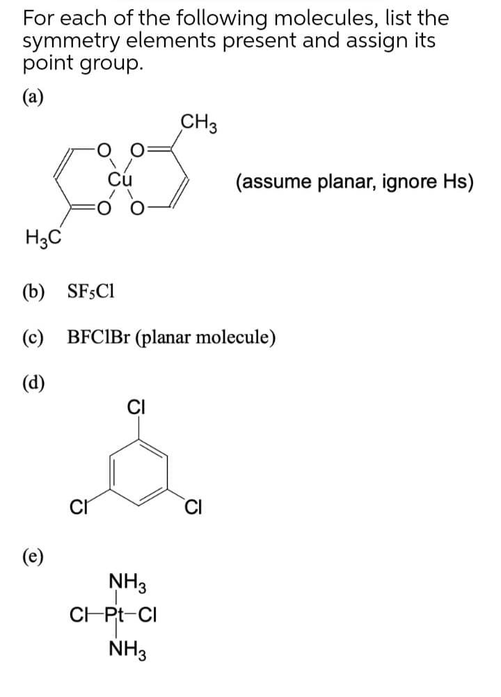 For each of the following molecules, list the
symmetry elements present and assign its
point group.
(a)
CH3
(assume planar, ignore Hs)
H3C
(b) SFSCI
(c) BFCIB (planar molecule)
(d)
CI
NH3
CHPt-CI
NH3
