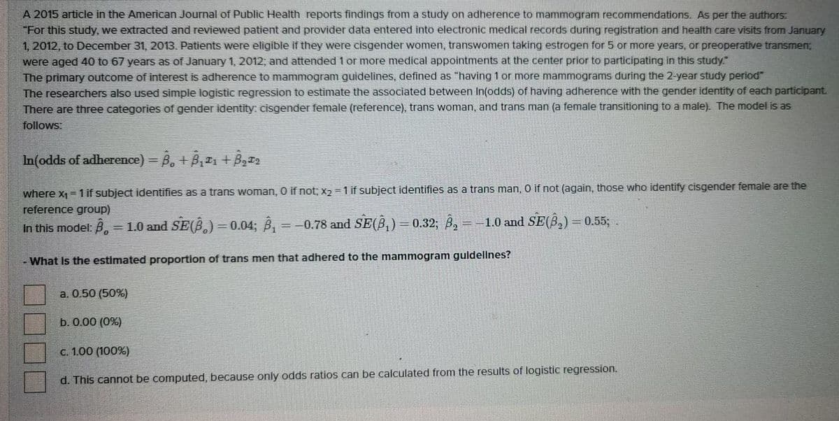 A 2015 article in the American Journal of Public Health reports findings from a study on adherence to mammogram recommendations. As per the authors.
"For this study, we extracted and reviewed patient and provider data entered into electronic medical records during registration and health care visits from January
1, 2012, to December 31, 2013. Patients were eligible if they were cisgender women, transwomen taking estrogen for 5 or more years, or preoperative transmen;
were aged 40 to 67 years as of January 1, 2012, and attended 1 or more medical appointments at the center prior to participating in this study."
The primary outcome of interest is adherence to mammogram quidelines, defined as "having 1 or more mammograms during the 2-year study period"
The researchers also used simple logistic regression to estimate the associated between In(odds) of having adherence with the gender identity of each participant.
There are three categories of gender identity: cisgender female (reference), trans woman, and trans man (a female transitioning to a male). The model is as
follows
In(odds of adherence) = B, + B,1 + B,
where x1= 1 if subject identifies as a trans woman, O if not; x2 = 1 if subject identifies as a trans man, 0 if not (again, those who identify cisgender female are the
reference group)
In this model:B.
=1.0 and SE(B.) = 0.04; B, = =0.78 and SE(B,) = 0.32; 8, --1.0 and SE(B,) = 0.55;
%3D
-What Is the estimated proportion of trans men that adhered to the mammogram guldellnes?
a. 0.50 (50%)
b. 0.00 (0%)
C. 1.00 (100%)
d. This cannot be computed, because only odds ratios can be calculated from the results of logistic regression.
