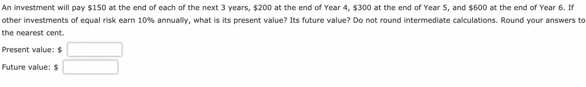 An investment will pay $150 at the end of each of the next 3 years, $200 at the end of Year 4, $300 at the end of Year 5, and $600 at the end of Year 6. If
other investments of equal risk earn 10% annually, what is its present value? Its future value? Do not round intermediate calculations. Round your answers to
the nearest cent.
Present value: $
Future value:
