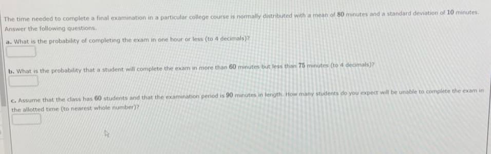 The time needed to complete a final examination in a particular college course is normally distributed with a mean of 80 minutes and a standard deviation of 10 minutes.
Answer the following questions.
a. What is the probability of completing the exam in one hour or less (to 4 decimals)?
b. What is the probability that a student will complete the exam in more than 60 minutes but less than 75 minutes (to 4 decimals)?
C. Assume that the class has 60 students and that the examination period is 90 minutes in length. How many students do you expect will be unable to complete the exam in
the allotted time (to nearest whole number)?
