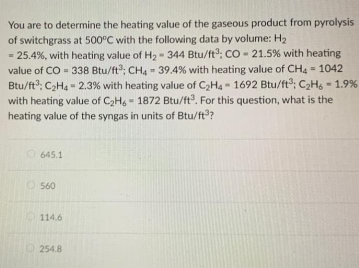 You are to determine the heating value of the gaseous product from pyrolysis
of switchgrass at 500°C with the following data by volume: H2
= 25.4%, with heating value of H2 344 Btu/ft³; CO = 21.5% with heating
value of CO = 338 Btu/ft3; CH4 39.4% with heating value of CH4 1042
Btu/ft3; C2H4 - 2.3% with heating value of C2H4 1692 Btu/ft³; C2H6 = 1.9%
with heating value of C2H6 1872 Btu/ft3. For this question, what is the
heating value of the syngas in units of Btu/ft3?
%3D
%3D
%3D
%3D
%3D
%3D
%3D
%3D
O 645.1
O560
114.6
254.8
